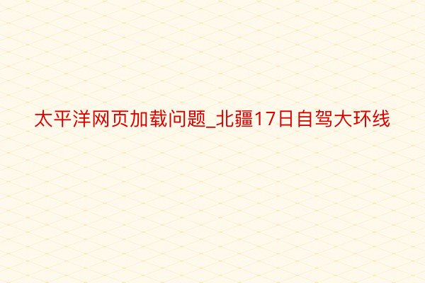 太平洋网页加载问题_北疆17日自驾大环线