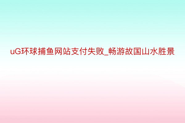 uG环球捕鱼网站支付失败_畅游故国山水胜景