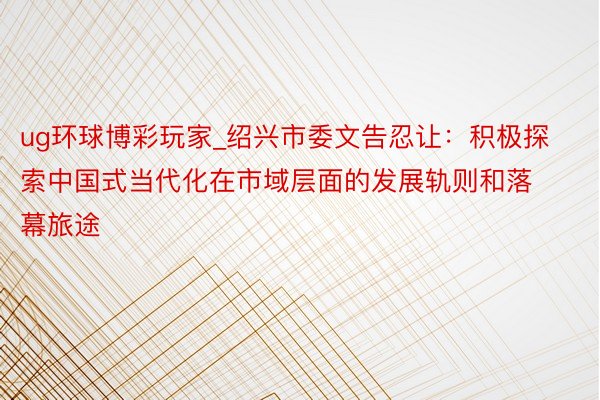 ug环球博彩玩家_绍兴市委文告忍让：积极探索中国式当代化在市域层面的发展轨则和落幕旅途