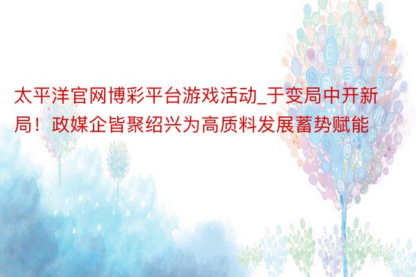 太平洋官网博彩平台游戏活动_于变局中开新局！政媒企皆聚绍兴为高质料发展蓄势赋能