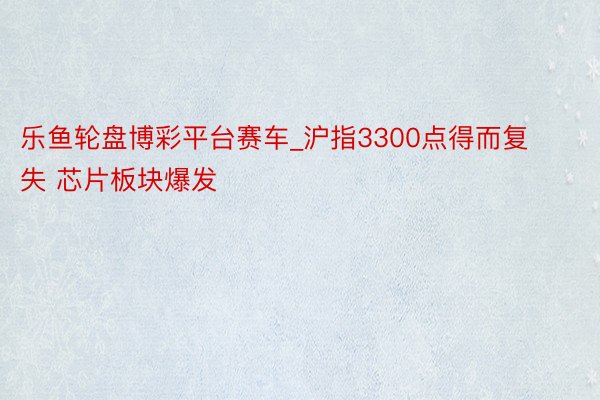 乐鱼轮盘博彩平台赛车_沪指3300点得而复失 芯片板块爆发