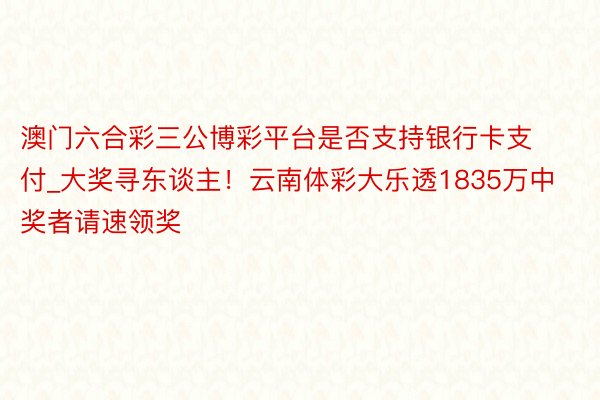 澳门六合彩三公博彩平台是否支持银行卡支付_大奖寻东谈主！云南体彩大乐透1835万中奖者请速领奖