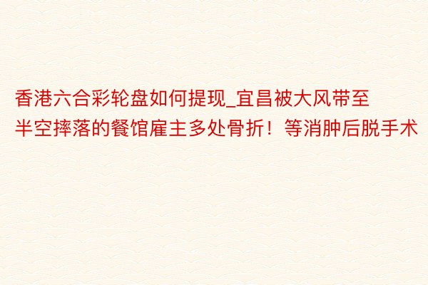 香港六合彩轮盘如何提现_宜昌被大风带至半空摔落的餐馆雇主多处骨折！等消肿后脱手术