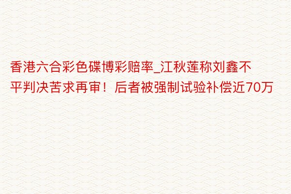 香港六合彩色碟博彩赔率_江秋莲称刘鑫不平判决苦求再审！后者被强制试验补偿近70万