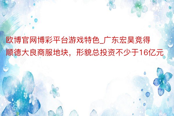欧博官网博彩平台游戏特色_广东宏昊竞得顺德大良商服地块，形貌总投资不少于16亿元