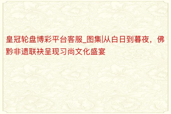 皇冠轮盘博彩平台客服_图集|从白日到暮夜，佛黔非遗联袂呈现习尚文化盛宴