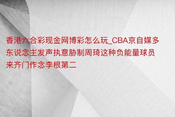 香港六合彩现金网博彩怎么玩_CBA京自媒多东说念主发声执意胁制周琦这种负能量球员来齐门作念李根第二